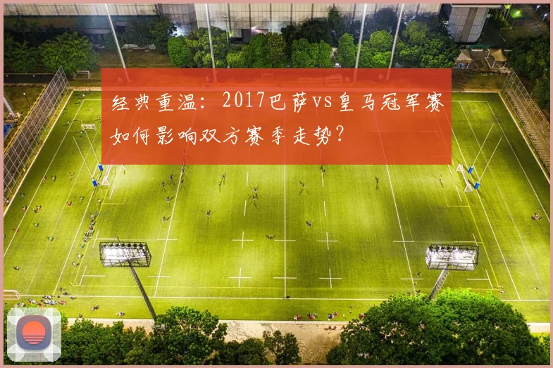 经典重温:2017巴萨vs皇马冠军赛如何影响双方赛季走势?
