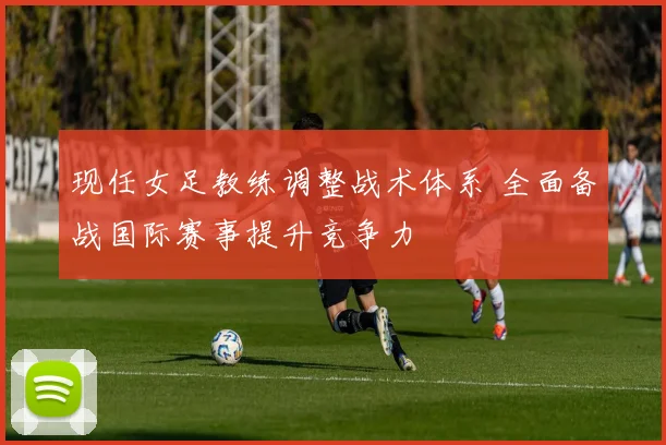 现任女足教练调整战术体系 全面备战国际赛事提升竞争力