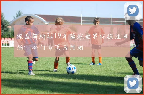 深度解析2019年篮球世界杯投注市场:冷门与黑马预测