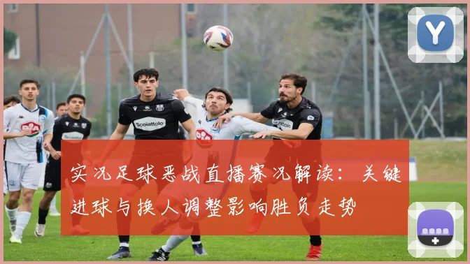 实况足球恶战直播赛况解读：关键进球与换人调整影响胜负走势