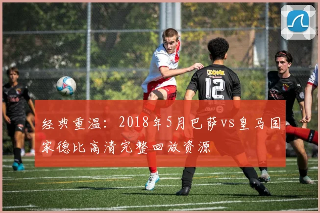 经典重温:2018年5月巴萨vs皇马国家德比高清完整回放资源